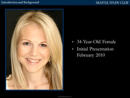  34-Year-Old Female  Initial Presentation February 2010 Introduction and Background © 2014 Seattle Study Club, Inc.
