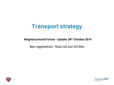The Christie NHS Foundation Trust Transport strategy Neighbourhood Forum - Update 28 th October 2014 Bob Higginbotham, Rosie Gill and Will Blair.