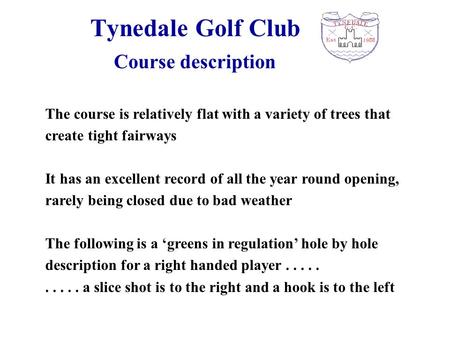 Tynedale Golf Club The course is relatively flat with a variety of trees that create tight fairways It has an excellent record of all the year round opening,