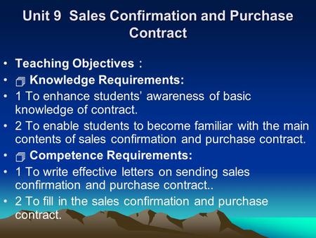 Unit 9 Sales Confirmation and Purchase Contract Teaching Objectives ：  Knowledge Requirements: 1 To enhance students’ awareness of basic knowledge of.