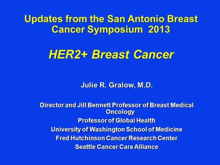 Updates from the San Antonio Breast Cancer Symposium 2013 HER2+ Breast Cancer Julie R. Gralow, M.D. Director and Jill Bennett Professor of Breast Medical.