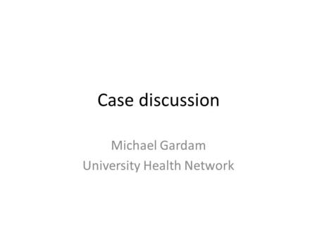 Case discussion Michael Gardam University Health Network.