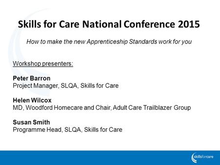 Skills for Care National Conference 2015 How to make the new Apprenticeship Standards work for you Workshop presenters: Peter Barron Project Manager, SLQA,