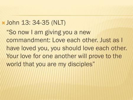 John 13: 34-35 (NLT) “So now I am giving you a new commandment: Love each other. Just as I have loved you, you should love each other. Your love for one.