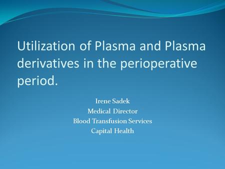 Utilization of Plasma and Plasma derivatives in the perioperative period. Irene Sadek Medical Director Blood Transfusion Services Capital Health.