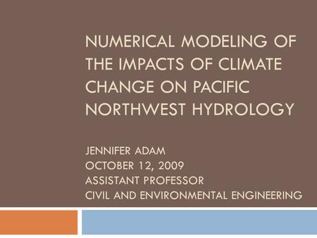 Numerical Modeling of the Impacts of Climate Change on Pacific Northwest Hydrology Jennifer Adam October 12, 2009 Assistant Professor Civil and Environmental.