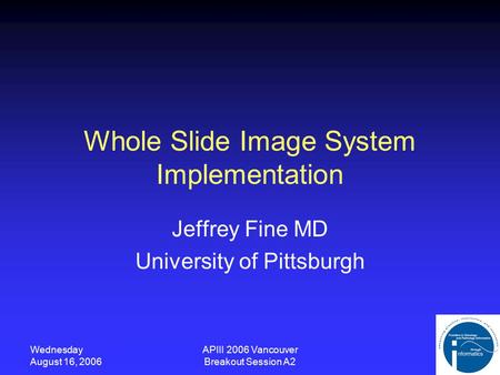 Wednesday August 16, 2006 APIII 2006 Vancouver Breakout Session A2 Whole Slide Image System Implementation Jeffrey Fine MD University of Pittsburgh.