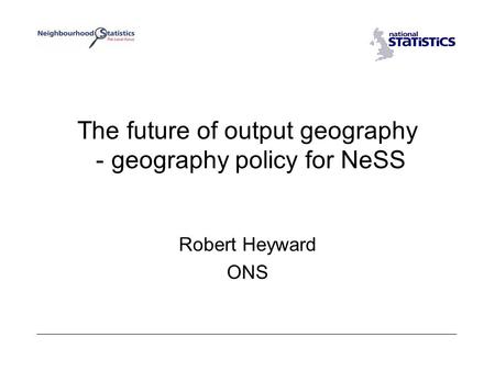 The future of output geography - geography policy for NeSS Robert Heyward ONS.