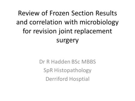 Review of Frozen Section Results and correlation with microbiology for revision joint replacement surgery Dr R Hadden BSc MBBS SpR Histopathology Derriford.
