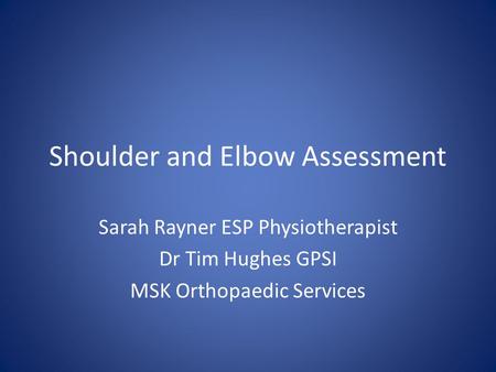 Shoulder and Elbow Assessment Sarah Rayner ESP Physiotherapist Dr Tim Hughes GPSI MSK Orthopaedic Services.