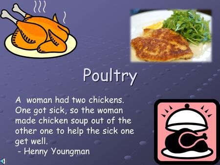 Poultry A woman had two chickens. One got sick, so the woman made chicken soup out of the other one to help the sick one get well. - Henny Youngman.