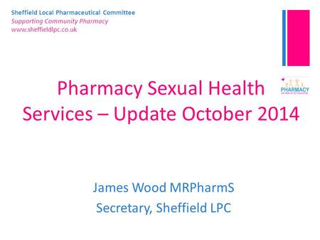 Sheffield Local Pharmaceutical Committee Supporting Community Pharmacy www.sheffieldlpc.co.uk Pharmacy Sexual Health Services – Update October 2014 James.