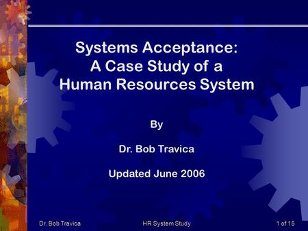 Dr. Bob TravicaHR System Study1 of 15 Systems Acceptance: A Case Study of a Human Resources System By Dr. Bob Travica Updated June 2006.