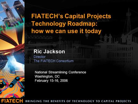 FIATECH’s Capital Projects Technology Roadmap: how we can use it today Ric Jackson Director The FIATECH Consortium National Streamlining Conference Washington,