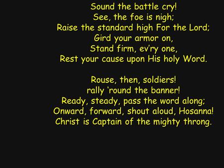 Sound the battle cry! See, the foe is nigh; Raise the standard high For the Lord; Gird your armor on, Stand firm, ev’ry one, Rest your cause upon His holy.