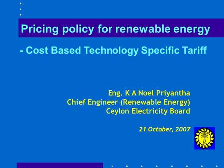 Eng. K A Noel Priyantha Chief Engineer (Renewable Energy) Ceylon Electricity Board 21 October, 2007 Pricing policy for renewable energy - Cost Based Technology.