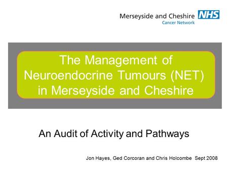 An Audit of Activity and Pathways The Management of Neuroendocrine Tumours (NET) in Merseyside and Cheshire Jon Hayes, Ged Corcoran and Chris Holcombe.