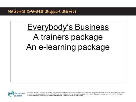 Everybody’s Business A trainers package An e-learning package Department of Health & Department for Education jointly commission NCSS as a service improvement.