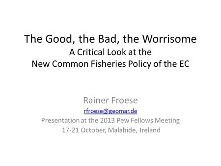 The Good, the Bad, the Worrisome A Critical Look at the New Common Fisheries Policy of the EC Rainer Froese Presentation at the 2013.