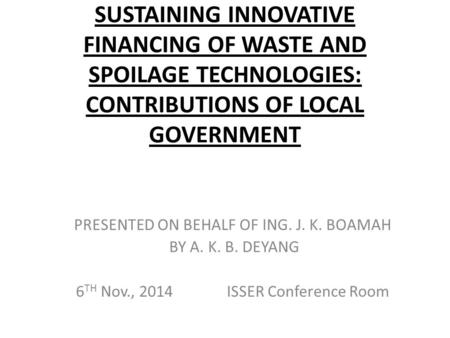 SUSTAINING INNOVATIVE FINANCING OF WASTE AND SPOILAGE TECHNOLOGIES: CONTRIBUTIONS OF LOCAL GOVERNMENT PRESENTED ON BEHALF OF ING. J. K. BOAMAH BY A. K.