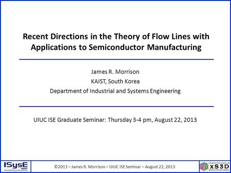 ©2013 – James R. Morrison – UIUC ISE Seminar – August 22, 2013 Recent Directions in the Theory of Flow Lines with Applications to Semiconductor Manufacturing.