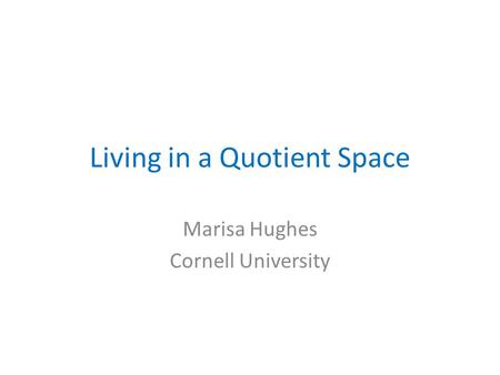 Living in a Quotient Space Marisa Hughes Cornell University.