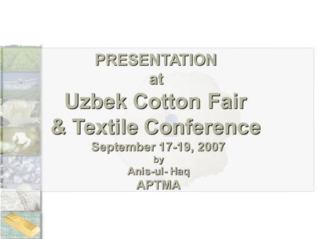 PRESENTATIONat Uzbek Cotton Fair & Textile Conference September 17-19, 2007 by Anis-ul- Haq APTMA.