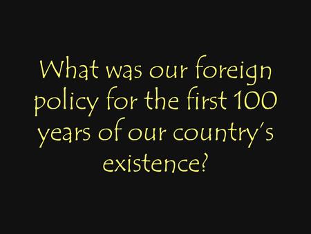 What was our foreign policy for the first 100 years of our country’s existence?
