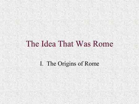 The Idea That Was Rome I. The Origins of Rome. A. Relevance of Roman History to the Past and Present West 1. Greeks v. Romans: inclusiveness 2. Western.