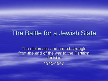 The Battle for a Jewish State The diplomatic and armed struggle from the end of the war to the Partition decision 1945-1947.