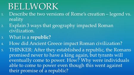 BELLWORK Describe the two versions of Rome’s creation – legend vs. reality Explain 3 ways that geography impacted Roman civilization. What is a republic?