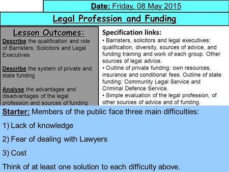 1 Legal Profession and Funding Date: Date: Friday, 08 May 2015 Lesson Outcomes: Describe the qualification and role of Barristers, Solicitors and Legal.
