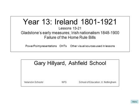 Menu Year 13: Ireland 1801-1921 Lessons 13-21 Gladstone’s early measures; Irish nationalism 1848-1900 Failure of the Home Rule Bills PowerPoint presentations.