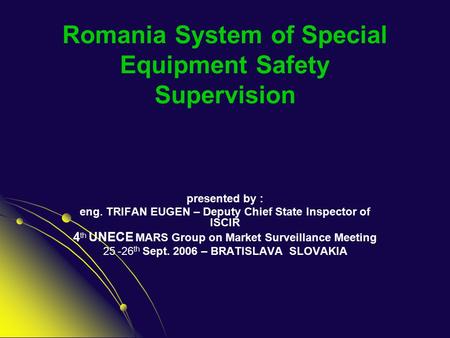 Romania System of Special Equipment Safety Supervision presented by : eng. TRIFAN EUGEN – Deputy Chief State Inspector of ISCIR 4 th UNECE MARS Group on.