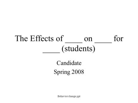 The Effects of ____ on ____ for ____ (students) Candidate Spring 2008 Behavior change.ppt.