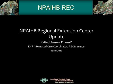 NPAIHB REC NPAIHB Regional Extension Center Update Katie Johnson, Pharm D EHR Integrated Care Coordinator, REC Manager June 2012.