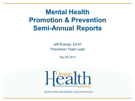 ADDICTIONS AND MENTAL HEALTH DIVISION Mental Health Promotion & Prevention Semi-Annual Reports Jeff Ruscoe, Ed.M. Prevention Team Lead May 29, 2014.