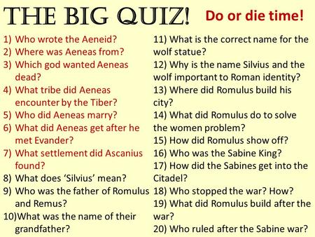 The big quiz! Do or die time! 1)Who wrote the Aeneid? 2)Where was Aeneas from? 3)Which god wanted Aeneas dead? 4)What tribe did Aeneas encounter by the.
