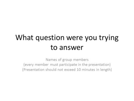 What question were you trying to answer Names of group members (every member must participate in the presentation) (Presentation should not exceed 10 minutes.