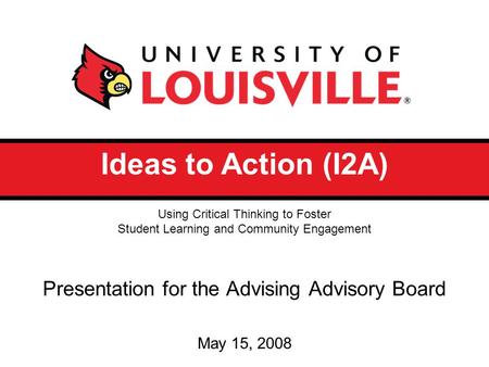 Ideas to Action (I2A) Presentation for the Advising Advisory Board May 15, 2008 Using Critical Thinking to Foster Student Learning and Community Engagement.