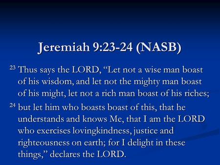 Jeremiah 9:23-24 (NASB) 23 Thus says the LORD, “Let not a wise man boast of his wisdom, and let not the mighty man boast of his might, let not a rich man.