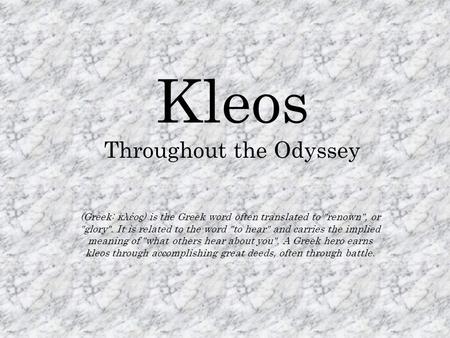 Kleos Throughout the Odyssey (Greek: κλέος) is the Greek word often translated to renown, or glory. It is related to the word to hear and carries.