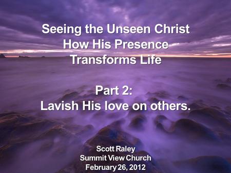 Seeing the Unseen Christ How His Presence Transforms Life Part 2: Lavish His love on others. Scott Raley Summit View Church February 26, 2012.