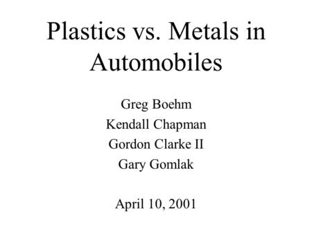 Plastics vs. Metals in Automobiles Greg Boehm Kendall Chapman Gordon Clarke II Gary Gomlak April 10, 2001.