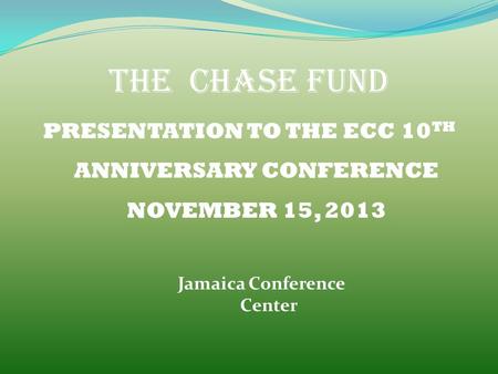 THE CHASE FUND PRESENTATION TO THE ECC 10 TH ANNIVERSARY CONFERENCE NOVEMBER 15, 2013 Jamaica Conference Center.