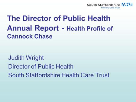 The Director of Public Health Annual Report - Health Profile of Cannock Chase Judith Wright Director of Public Health South Staffordshire Health Care Trust.