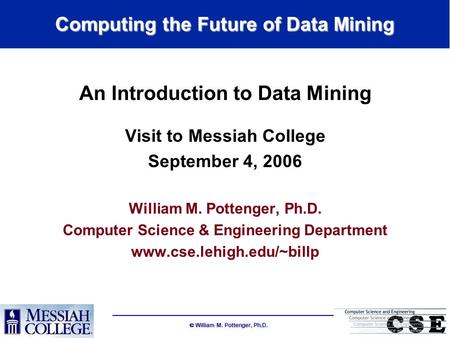  William M. Pottenger, Ph.D. Computing the Future of Data Mining An Introduction to Data Mining Visit to Messiah College September 4, 2006 William M.