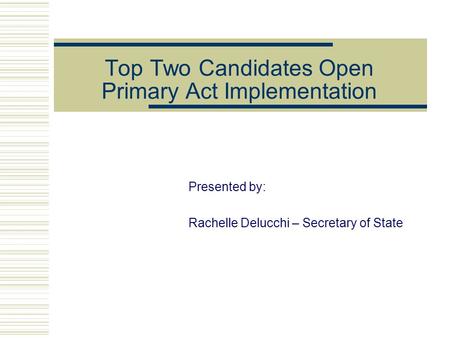 Top Two Candidates Open Primary Act Implementation Presented by: Rachelle Delucchi – Secretary of State.