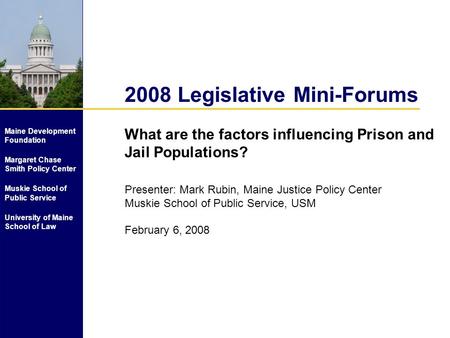 2008 Legislative Mini-Forums What are the factors influencing Prison and Jail Populations? Presenter: Mark Rubin, Maine Justice Policy Center Muskie School.