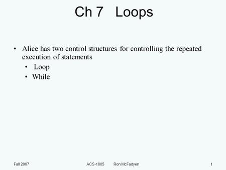 Fall 2007ACS-1805 Ron McFadyen1 Ch 7 Loops Alice has two control structures for controlling the repeated execution of statements Loop While.